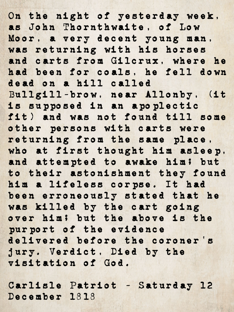 Inquest report from the Carlisle Patriot, 12 December 1818: John Thornthwaite of Low Moor collapsed and died at Bullgill-brow near Allonby while returning with coals collected from Gilcrux. Coroner's verdict: Died by the visitation of God.