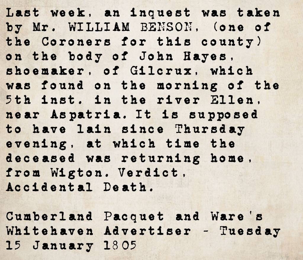 Inquest report from the Cumberland Pacquet and Ware's Whitehaven Advertiser, 15 January 1805: coroner William Benson investigated the death of John Hayes, shoemaker of Gilcrux, found in the River Ellen near Aspatria. Verdict: Accidental Death.