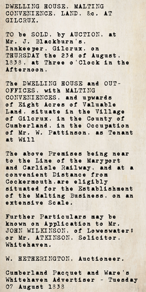 Property auction notice from the Cumberland Pacquet and Ware's Whitehaven Advertiser, 7 August 1838: a dwelling house, malting conveniences, and over eight acres of land in Gilcrux village, tenanted by Mr. W. Pattinson, to be auctioned at Mr. J. Blackburn's inn, Gilcrux, on 23 August 1838. Near the Maryport and Carlisle Railway line. Auctioneer W. Hetherington.