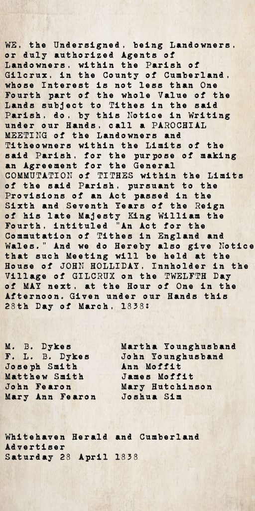 Tithe commutation notice from the Whitehaven Herald and Cumberland Advertiser, 28 April 1838: Gilcrux parish landowners call a parochial meeting at the house of John Holliday, innholder, Gilcrux, on 12 May 1838, to agree commutation of tithes under the Tithe Commutation Act. Signed by twelve landowners including M. B. Dykes, F. L. B. Dykes, the Smith, Fearon, Younghusband, Moffit, Hutchinson and Sim families.